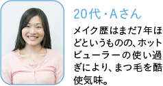 20代・Aさん,メイク歴はまだ7年ほどというものの、ホットビューラーの使い過ぎにより、まつ毛を酷使気味。