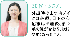 30代・Bさん,外出時のまつ毛メイクは必須。目下の心配事は出産後、まつ毛の質が変わり、抜けやすくなったこと。