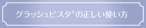 グラッシュビスタ®の正しい使い方