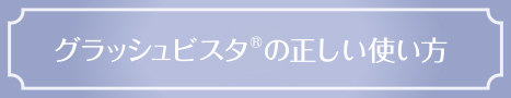 グラッシュビスタ®の正しい使い方