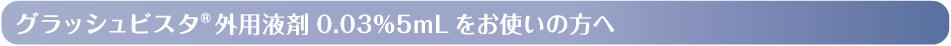 グラッシュビスタ®外用液剤 0.03%5mLをお使いの方へ