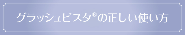 グラッシュビスタ®の正しい使い方