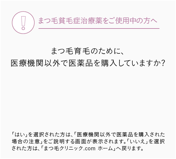 まつ毛貧毛症治療薬をご使用中の方へ,まつ毛育毛のために、医療機関以外で医薬品を購入していますか?,「はい」を選択された方は、「医療機関以外で医薬品を購入された場合の注意」をご説明する画面が表示されます。「いいえ」を選択された方は、「まつ毛クリニック.com ホーム」へ戻ります。