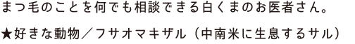 まつ毛のことを何でも相談できる白くまのお医者さん。,★好きな動物／フサオマキザル（中南米に生息するサル）